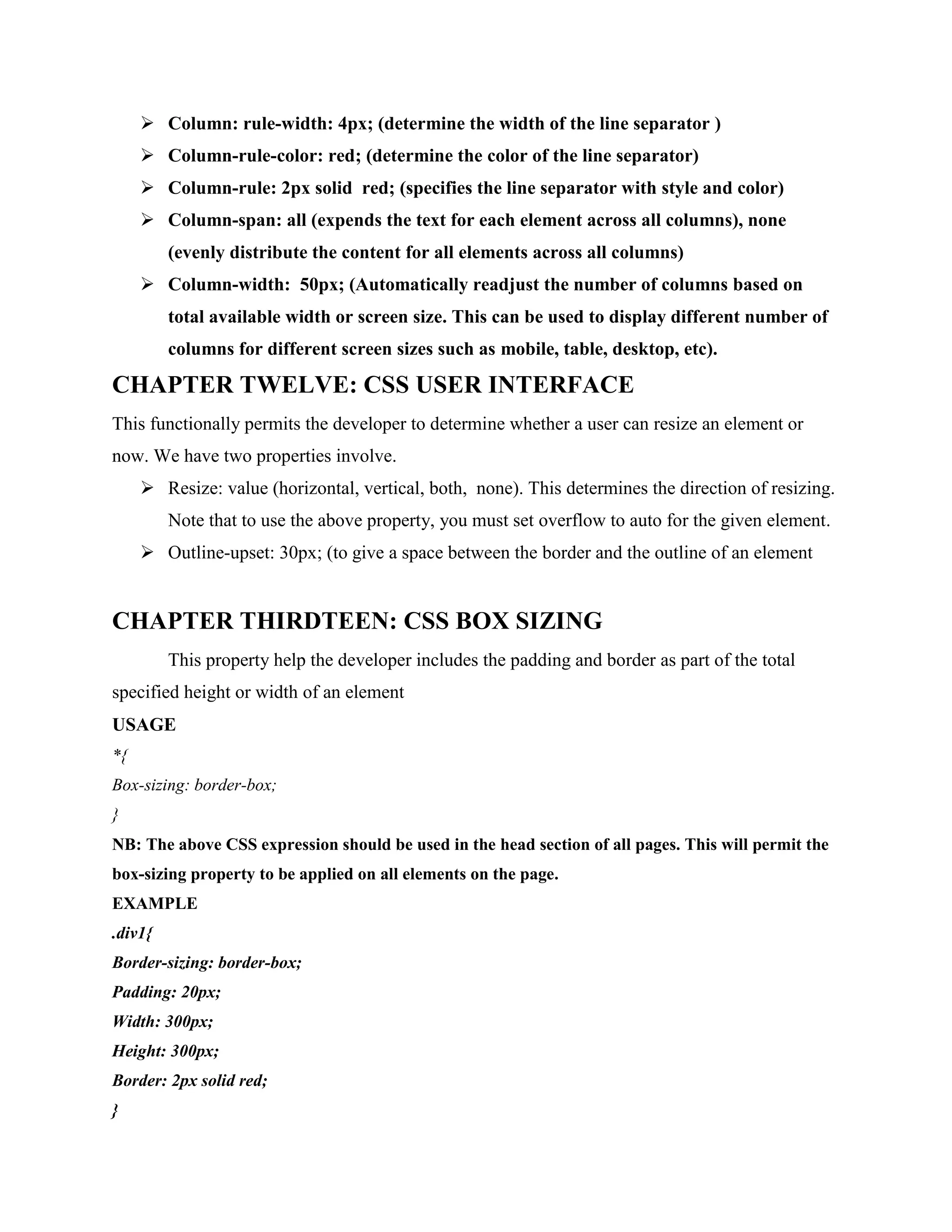  Column: rule-width: 4px; (determine the width of the line separator )
 Column-rule-color: red; (determine the color of the line separator)
 Column-rule: 2px solid red; (specifies the line separator with style and color)
 Column-span: all (expends the text for each element across all columns), none
(evenly distribute the content for all elements across all columns)
 Column-width: 50px; (Automatically readjust the number of columns based on
total available width or screen size. This can be used to display different number of
columns for different screen sizes such as mobile, table, desktop, etc).
CHAPTER TWELVE: CSS USER INTERFACE
This functionally permits the developer to determine whether a user can resize an element or
now. We have two properties involve.
 Resize: value (horizontal, vertical, both, none). This determines the direction of resizing.
Note that to use the above property, you must set overflow to auto for the given element.
 Outline-upset: 30px; (to give a space between the border and the outline of an element
CHAPTER THIRDTEEN: CSS BOX SIZING
This property help the developer includes the padding and border as part of the total
specified height or width of an element
USAGE
*{
Box-sizing: border-box;
}
NB: The above CSS expression should be used in the head section of all pages. This will permit the
box-sizing property to be applied on all elements on the page.
EXAMPLE
.div1{
Border-sizing: border-box;
Padding: 20px;
Width: 300px;
Height: 300px;
Border: 2px solid red;
}
 