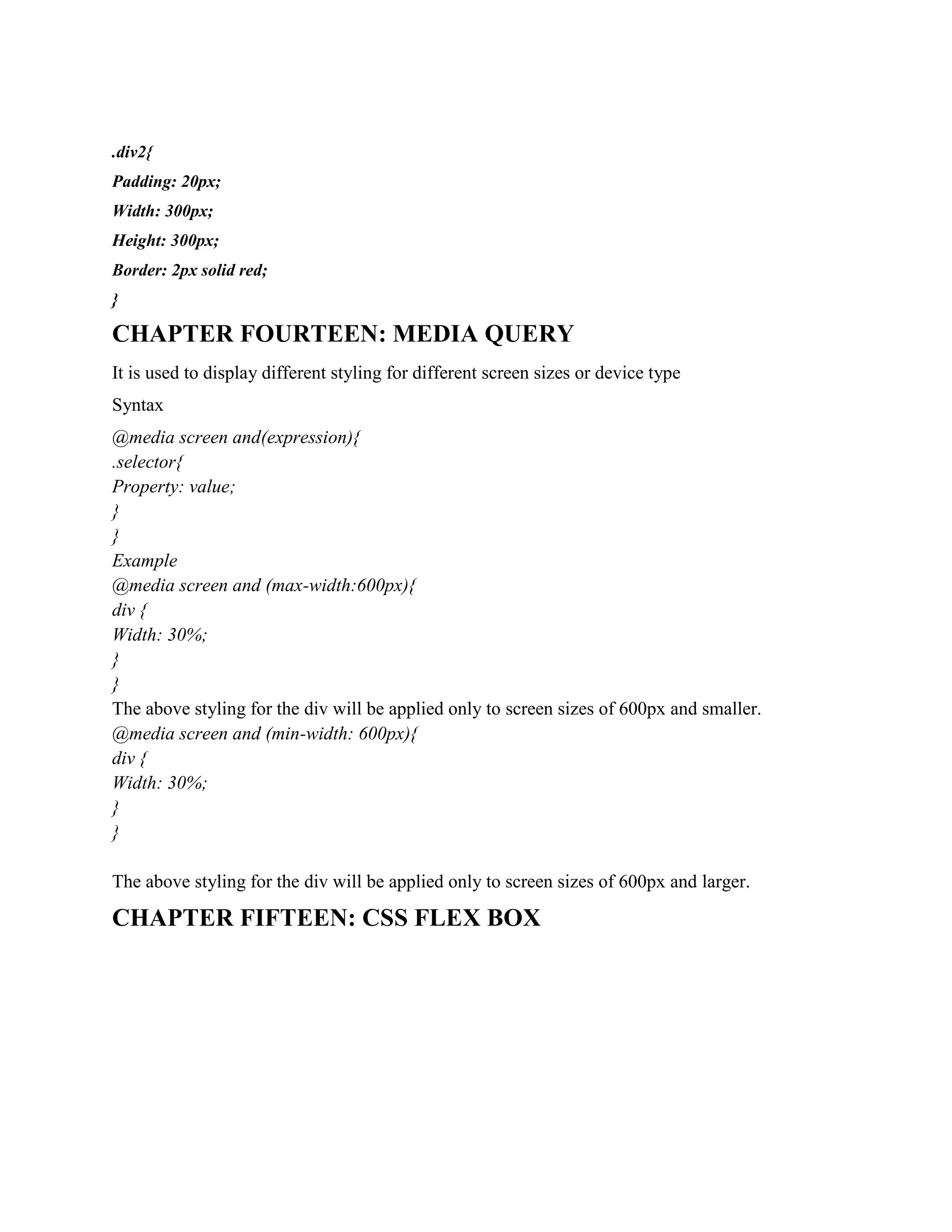 .div2{
Padding: 20px;
Width: 300px;
Height: 300px;
Border: 2px solid red;
}
CHAPTER FOURTEEN: MEDIA QUERY
It is used to display different styling for different screen sizes or device type
Syntax
@media screen and(expression){
.selector{
Property: value;
}
}
Example
@media screen and (max-width:600px){
div {
Width: 30%;
}
}
The above styling for the div will be applied only to screen sizes of 600px and smaller.
@media screen and (min-width: 600px){
div {
Width: 30%;
}
}
The above styling for the div will be applied only to screen sizes of 600px and larger.
CHAPTER FIFTEEN: CSS FLEX BOX
 