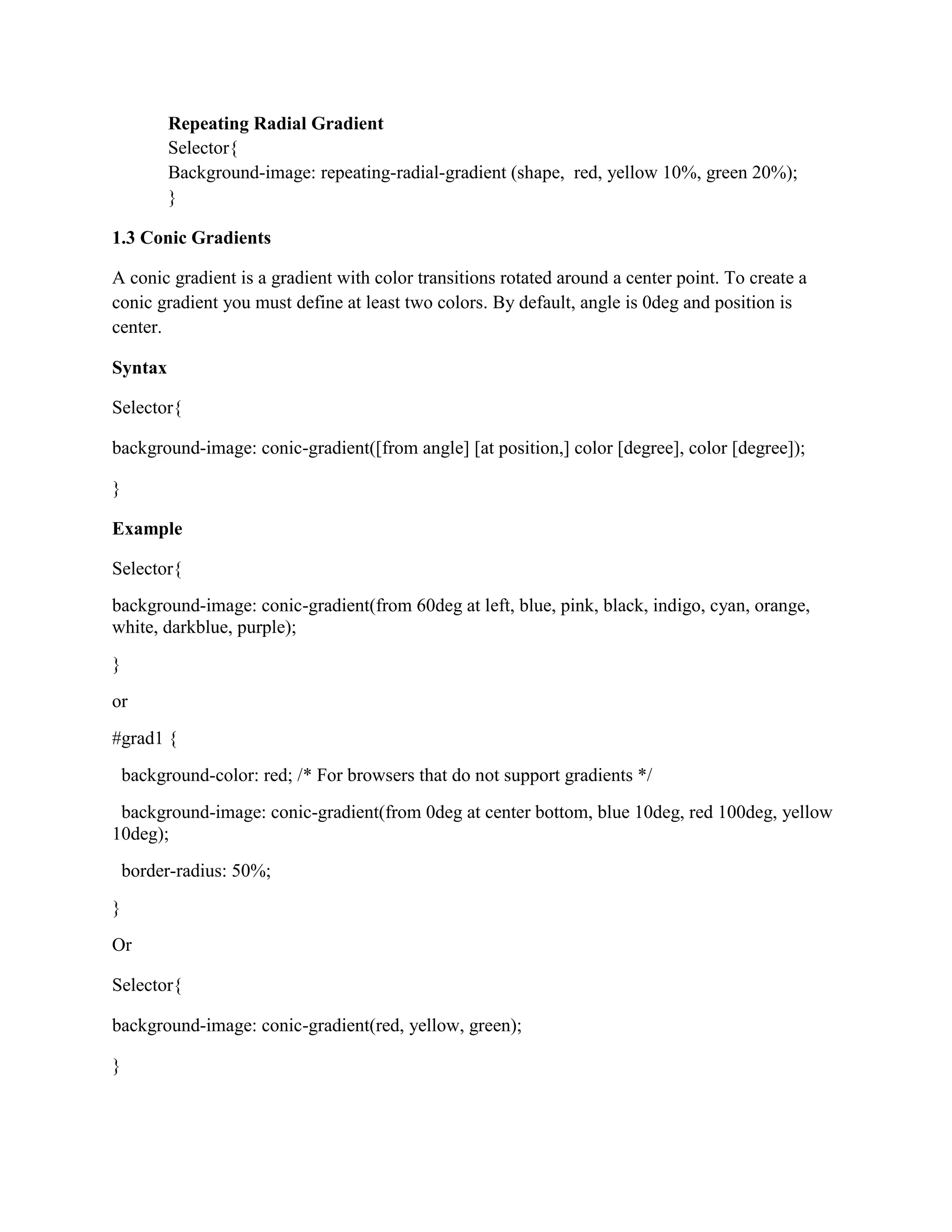 Repeating Radial Gradient
Selector{
Background-image: repeating-radial-gradient (shape, red, yellow 10%, green 20%);
}
1.3 Conic Gradients
A conic gradient is a gradient with color transitions rotated around a center point. To create a
conic gradient you must define at least two colors. By default, angle is 0deg and position is
center.
Syntax
Selector{
background-image: conic-gradient([from angle] [at position,] color [degree], color [degree]);
}
Example
Selector{
background-image: conic-gradient(from 60deg at left, blue, pink, black, indigo, cyan, orange,
white, darkblue, purple);
}
or
#grad1 {
background-color: red; /* For browsers that do not support gradients */
background-image: conic-gradient(from 0deg at center bottom, blue 10deg, red 100deg, yellow
10deg);
border-radius: 50%;
}
Or
Selector{
background-image: conic-gradient(red, yellow, green);
}
 