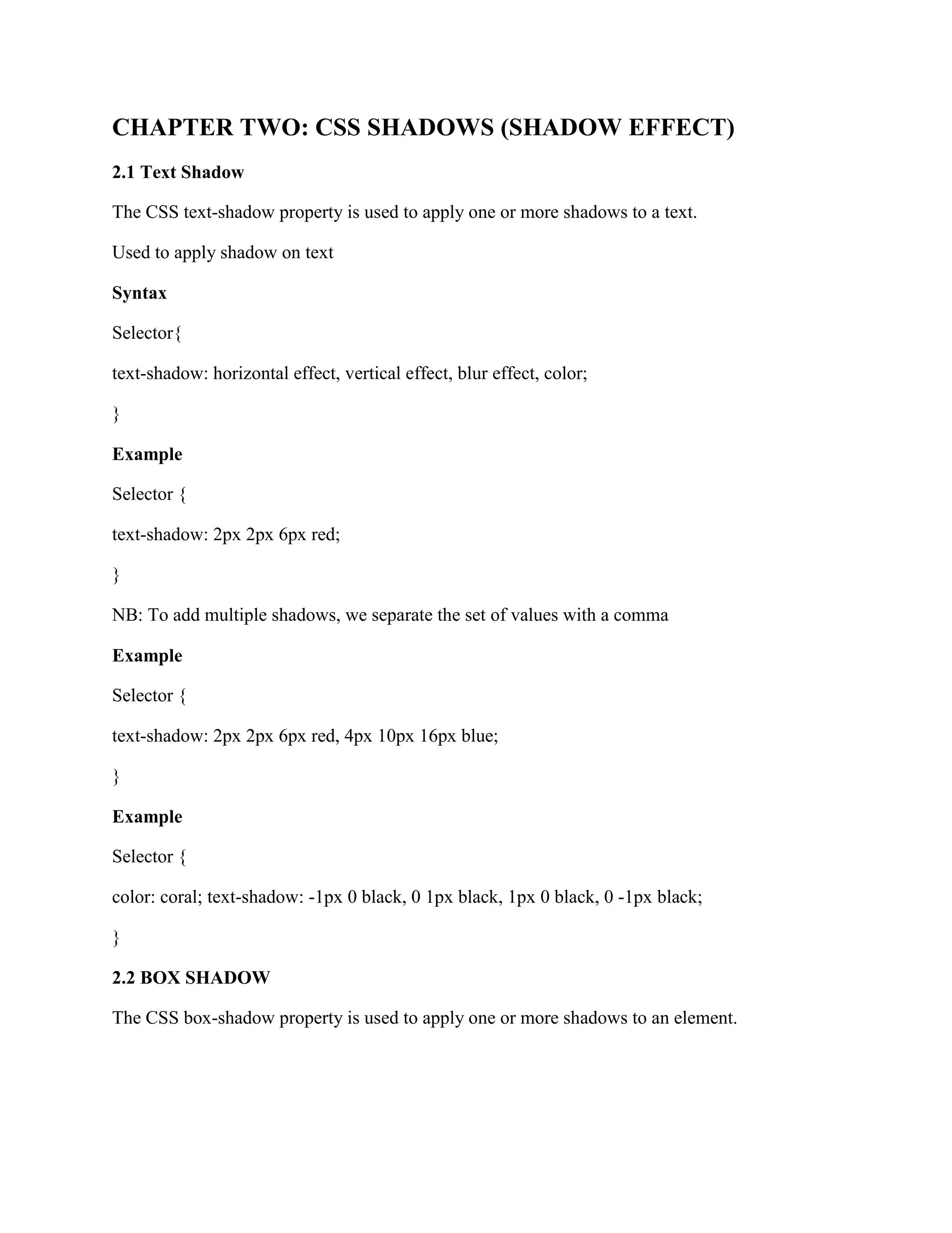CHAPTER TWO: CSS SHADOWS (SHADOW EFFECT)
2.1 Text Shadow
The CSS text-shadow property is used to apply one or more shadows to a text.
Used to apply shadow on text
Syntax
Selector{
text-shadow: horizontal effect, vertical effect, blur effect, color;
}
Example
Selector {
text-shadow: 2px 2px 6px red;
}
NB: To add multiple shadows, we separate the set of values with a comma
Example
Selector {
text-shadow: 2px 2px 6px red, 4px 10px 16px blue;
}
Example
Selector {
color: coral; text-shadow: -1px 0 black, 0 1px black, 1px 0 black, 0 -1px black;
}
2.2 BOX SHADOW
The CSS box-shadow property is used to apply one or more shadows to an element.
 