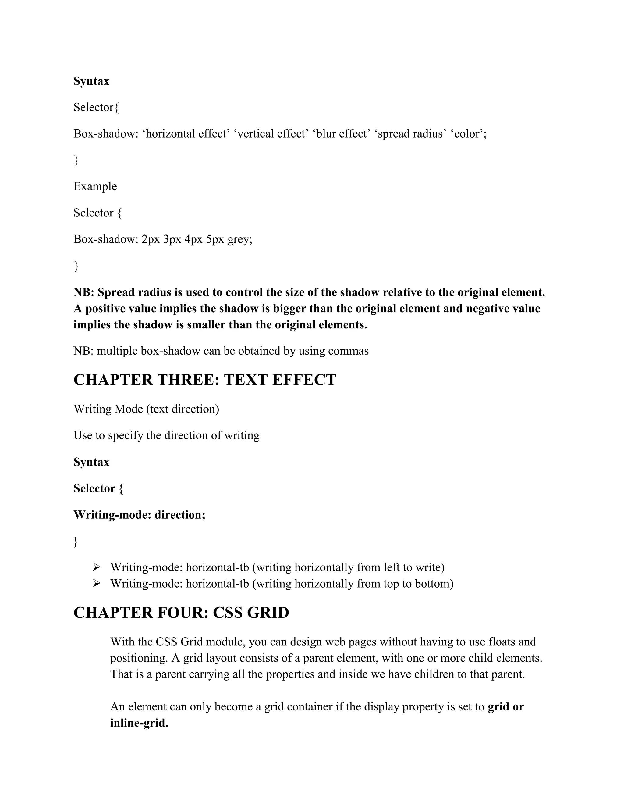 Syntax
Selector{
Box-shadow: ‘horizontal effect’ ‘vertical effect’ ‘blur effect’ ‘spread radius’ ‘color’;
}
Example
Selector {
Box-shadow: 2px 3px 4px 5px grey;
}
NB: Spread radius is used to control the size of the shadow relative to the original element.
A positive value implies the shadow is bigger than the original element and negative value
implies the shadow is smaller than the original elements.
NB: multiple box-shadow can be obtained by using commas
CHAPTER THREE: TEXT EFFECT
Writing Mode (text direction)
Use to specify the direction of writing
Syntax
Selector {
Writing-mode: direction;
}
 Writing-mode: horizontal-tb (writing horizontally from left to write)
 Writing-mode: horizontal-tb (writing horizontally from top to bottom)
CHAPTER FOUR: CSS GRID
With the CSS Grid module, you can design web pages without having to use floats and
positioning. A grid layout consists of a parent element, with one or more child elements.
That is a parent carrying all the properties and inside we have children to that parent.
An element can only become a grid container if the display property is set to grid or
inline-grid.
 