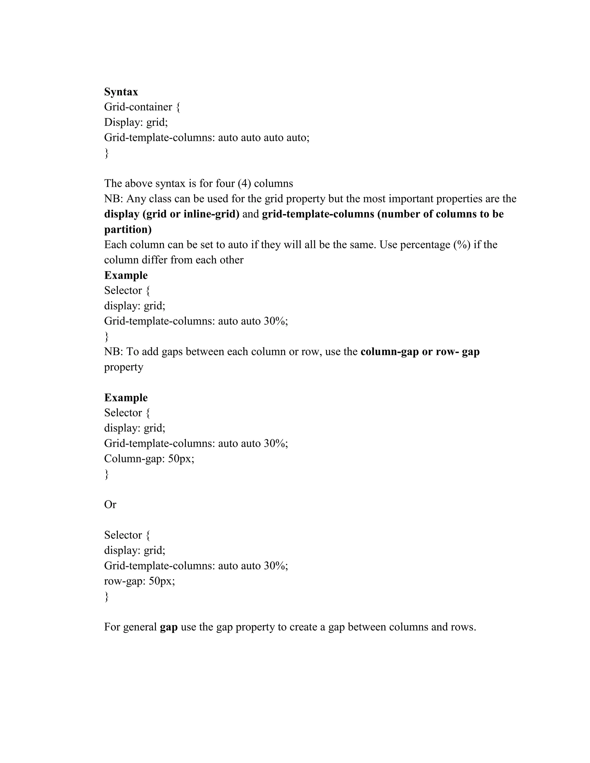 Syntax
Grid-container {
Display: grid;
Grid-template-columns: auto auto auto auto;
}
The above syntax is for four (4) columns
NB: Any class can be used for the grid property but the most important properties are the
display (grid or inline-grid) and grid-template-columns (number of columns to be
partition)
Each column can be set to auto if they will all be the same. Use percentage (%) if the
column differ from each other
Example
Selector {
display: grid;
Grid-template-columns: auto auto 30%;
}
NB: To add gaps between each column or row, use the column-gap or row- gap
property
Example
Selector {
display: grid;
Grid-template-columns: auto auto 30%;
Column-gap: 50px;
}
Or
Selector {
display: grid;
Grid-template-columns: auto auto 30%;
row-gap: 50px;
}
For general gap use the gap property to create a gap between columns and rows.
 