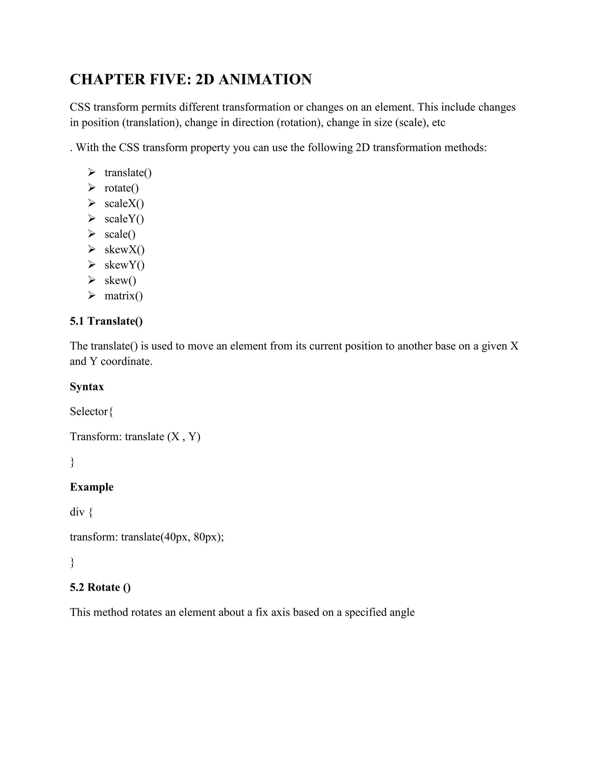 CHAPTER FIVE: 2D ANIMATION
CSS transform permits different transformation or changes on an element. This include changes
in position (translation), change in direction (rotation), change in size (scale), etc
. With the CSS transform property you can use the following 2D transformation methods:
 translate()
 rotate()
 scaleX()
 scaleY()
 scale()
 skewX()
 skewY()
 skew()
 matrix()
5.1 Translate()
The translate() is used to move an element from its current position to another base on a given X
and Y coordinate.
Syntax
Selector{
Transform: translate (X , Y)
}
Example
div {
transform: translate(40px, 80px);
}
5.2 Rotate ()
This method rotates an element about a fix axis based on a specified angle
 