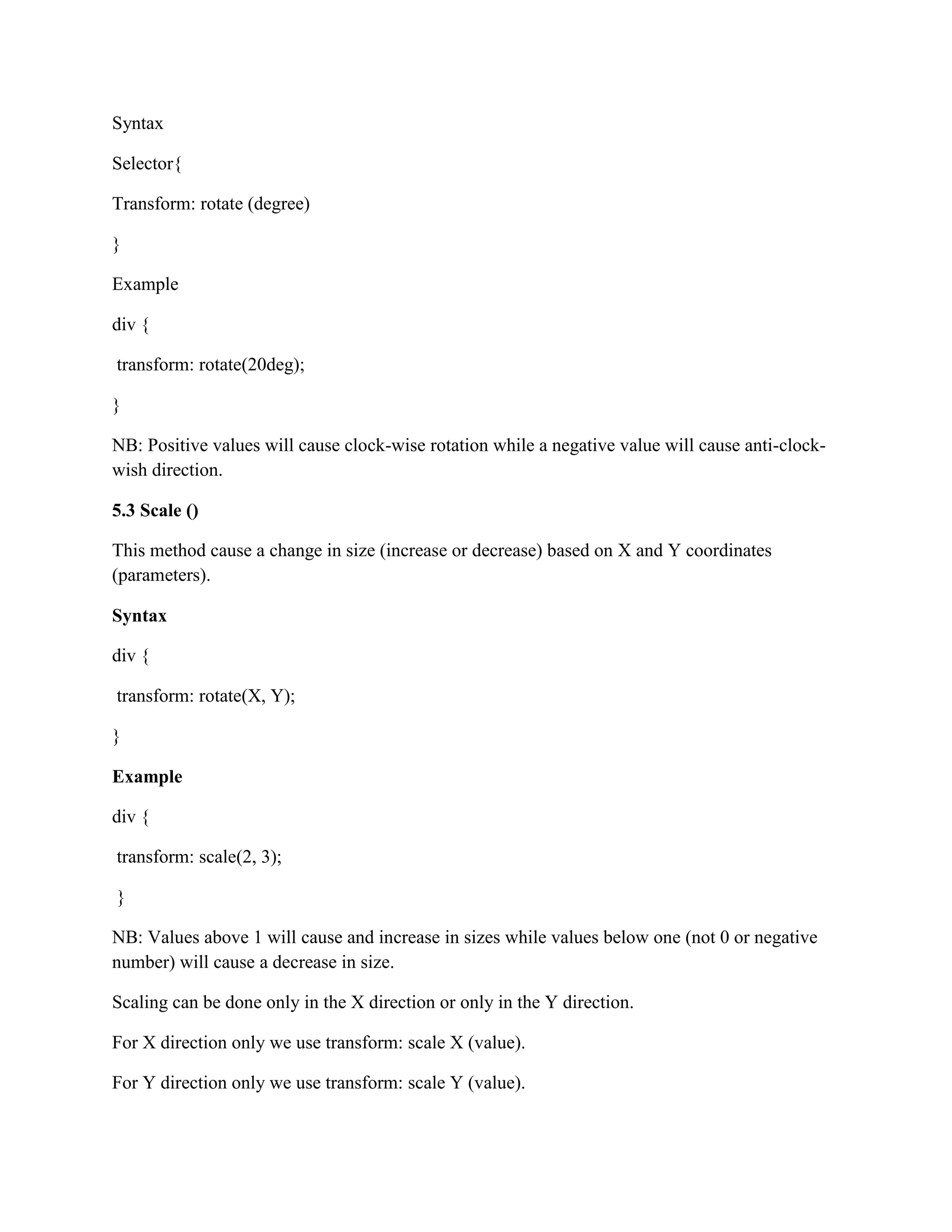 Syntax
Selector{
Transform: rotate (degree)
}
Example
div {
transform: rotate(20deg);
}
NB: Positive values will cause clock-wise rotation while a negative value will cause anti-clock-
wish direction.
5.3 Scale ()
This method cause a change in size (increase or decrease) based on X and Y coordinates
(parameters).
Syntax
div {
transform: rotate(X, Y);
}
Example
div {
transform: scale(2, 3);
}
NB: Values above 1 will cause and increase in sizes while values below one (not 0 or negative
number) will cause a decrease in size.
Scaling can be done only in the X direction or only in the Y direction.
For X direction only we use transform: scale X (value).
For Y direction only we use transform: scale Y (value).
 