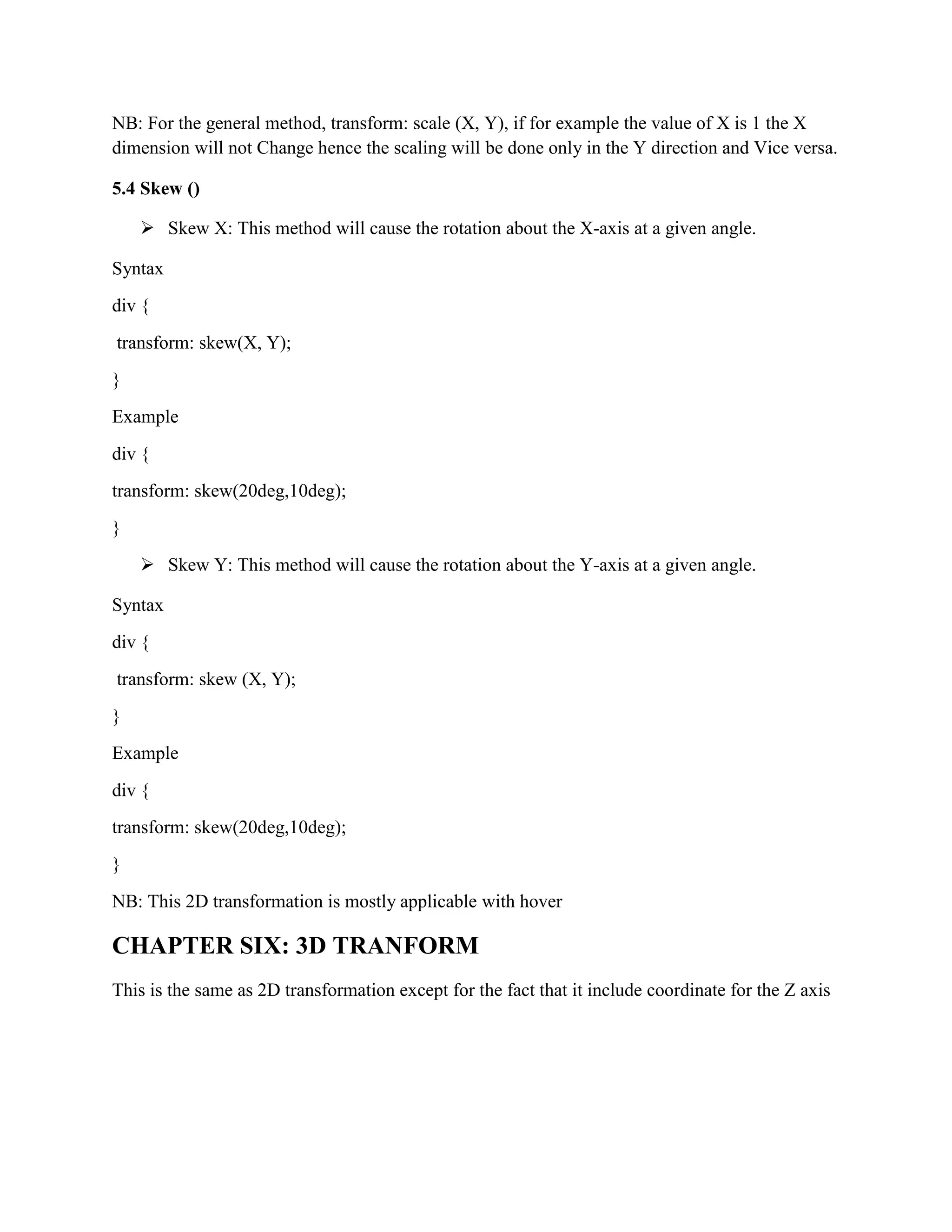 NB: For the general method, transform: scale (X, Y), if for example the value of X is 1 the X
dimension will not Change hence the scaling will be done only in the Y direction and Vice versa.
5.4 Skew ()
 Skew X: This method will cause the rotation about the X-axis at a given angle.
Syntax
div {
transform: skew(X, Y);
}
Example
div {
transform: skew(20deg,10deg);
}
 Skew Y: This method will cause the rotation about the Y-axis at a given angle.
Syntax
div {
transform: skew (X, Y);
}
Example
div {
transform: skew(20deg,10deg);
}
NB: This 2D transformation is mostly applicable with hover
CHAPTER SIX: 3D TRANFORM
This is the same as 2D transformation except for the fact that it include coordinate for the Z axis
 