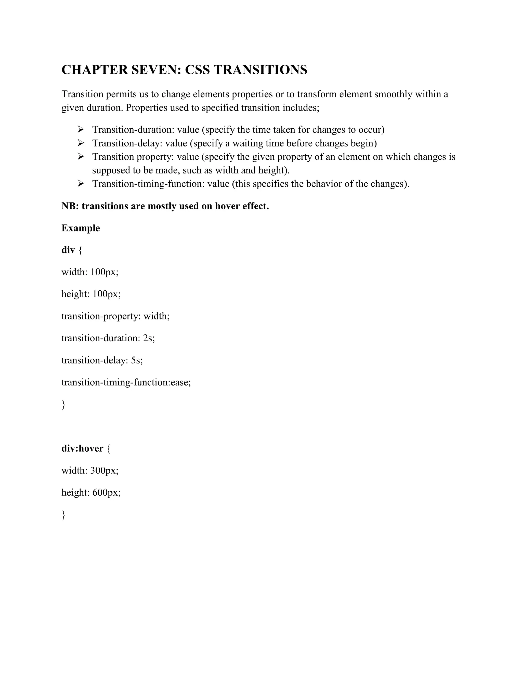CHAPTER SEVEN: CSS TRANSITIONS
Transition permits us to change elements properties or to transform element smoothly within a
given duration. Properties used to specified transition includes;
 Transition-duration: value (specify the time taken for changes to occur)
 Transition-delay: value (specify a waiting time before changes begin)
 Transition property: value (specify the given property of an element on which changes is
supposed to be made, such as width and height).
 Transition-timing-function: value (this specifies the behavior of the changes).
NB: transitions are mostly used on hover effect.
Example
div {
width: 100px;
height: 100px;
transition-property: width;
transition-duration: 2s;
transition-delay: 5s;
transition-timing-function:ease;
}
div:hover {
width: 300px;
height: 600px;
}
 