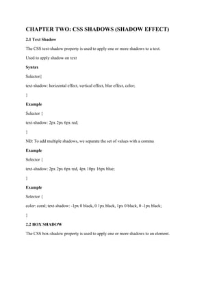 CHAPTER TWO: CSS SHADOWS (SHADOW EFFECT)
2.1 Text Shadow
The CSS text-shadow property is used to apply one or more shadows to a text.
Used to apply shadow on text
Syntax
Selector{
text-shadow: horizontal effect, vertical effect, blur effect, color;
}
Example
Selector {
text-shadow: 2px 2px 6px red;
}
NB: To add multiple shadows, we separate the set of values with a comma
Example
Selector {
text-shadow: 2px 2px 6px red, 4px 10px 16px blue;
}
Example
Selector {
color: coral; text-shadow: -1px 0 black, 0 1px black, 1px 0 black, 0 -1px black;
}
2.2 BOX SHADOW
The CSS box-shadow property is used to apply one or more shadows to an element.
 