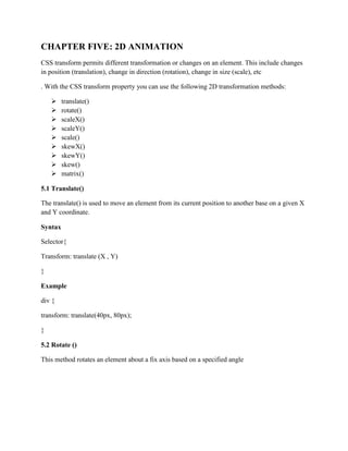 CHAPTER FIVE: 2D ANIMATION
CSS transform permits different transformation or changes on an element. This include changes
in position (translation), change in direction (rotation), change in size (scale), etc
. With the CSS transform property you can use the following 2D transformation methods:
 translate()
 rotate()
 scaleX()
 scaleY()
 scale()
 skewX()
 skewY()
 skew()
 matrix()
5.1 Translate()
The translate() is used to move an element from its current position to another base on a given X
and Y coordinate.
Syntax
Selector{
Transform: translate (X , Y)
}
Example
div {
transform: translate(40px, 80px);
}
5.2 Rotate ()
This method rotates an element about a fix axis based on a specified angle
 