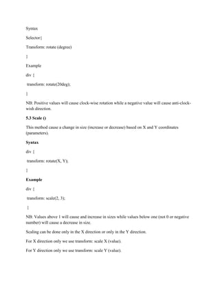 Syntax
Selector{
Transform: rotate (degree)
}
Example
div {
transform: rotate(20deg);
}
NB: Positive values will cause clock-wise rotation while a negative value will cause anti-clock-
wish direction.
5.3 Scale ()
This method cause a change in size (increase or decrease) based on X and Y coordinates
(parameters).
Syntax
div {
transform: rotate(X, Y);
}
Example
div {
transform: scale(2, 3);
}
NB: Values above 1 will cause and increase in sizes while values below one (not 0 or negative
number) will cause a decrease in size.
Scaling can be done only in the X direction or only in the Y direction.
For X direction only we use transform: scale X (value).
For Y direction only we use transform: scale Y (value).
 