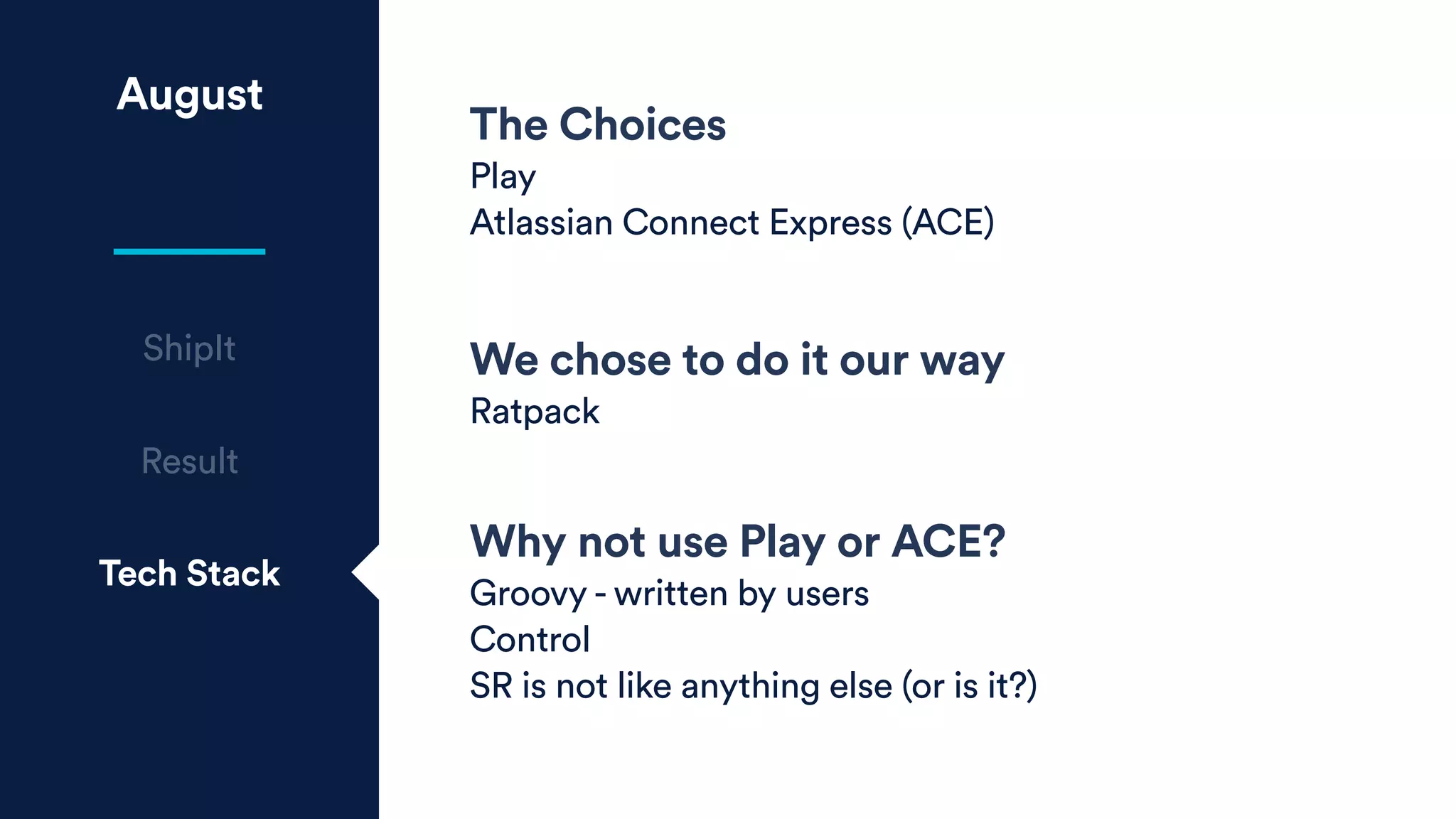 August
The Choices
Play
Atlassian Connect Express (ACE)
We chose to do it our way
Ratpack
Why not use Play or ACE?
Groovy - written by users
Control
SR is not like anything else (or is it?)
Result
Tech Stack
ShipIt
 