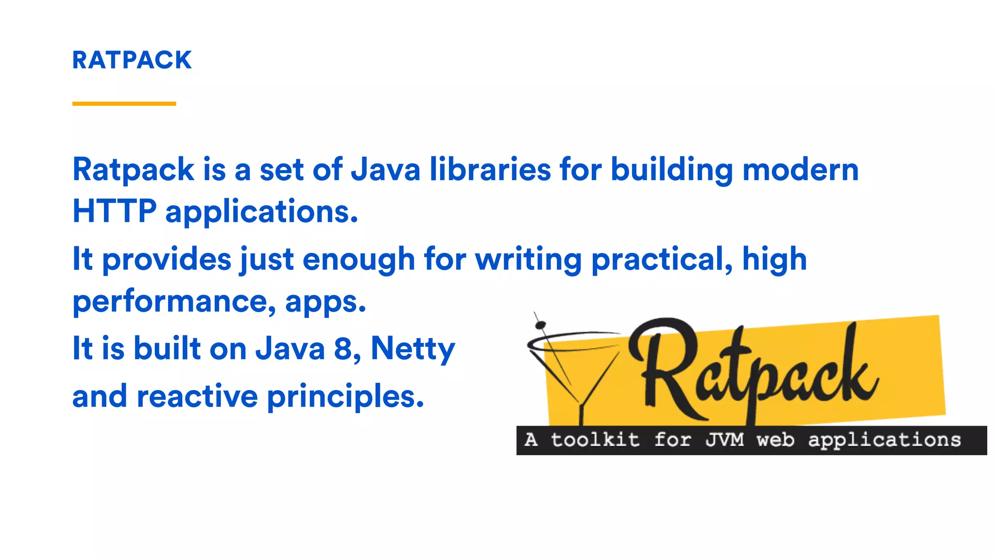 RATPACK
Ratpack is a set of Java libraries for building modern
HTTP applications.
It provides just enough for writing practical, high
performance, apps.
It is built on Java 8, Netty
and reactive principles.
 