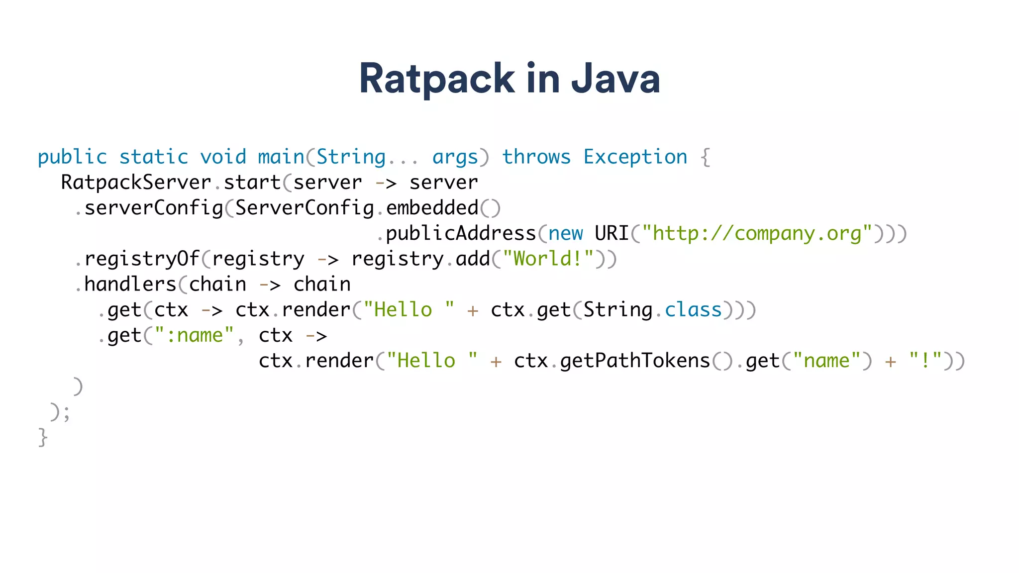 Ratpack in Java
public static void main(String... args) throws Exception {
RatpackServer.start(server -> server
.serverConfig(ServerConfig.embedded()
.publicAddress(new URI("http://company.org")))
.registryOf(registry -> registry.add("World!"))
.handlers(chain -> chain
.get(ctx -> ctx.render("Hello " + ctx.get(String.class)))
.get(":name", ctx ->
ctx.render("Hello " + ctx.getPathTokens().get("name") + "!"))
)
);
}
 
