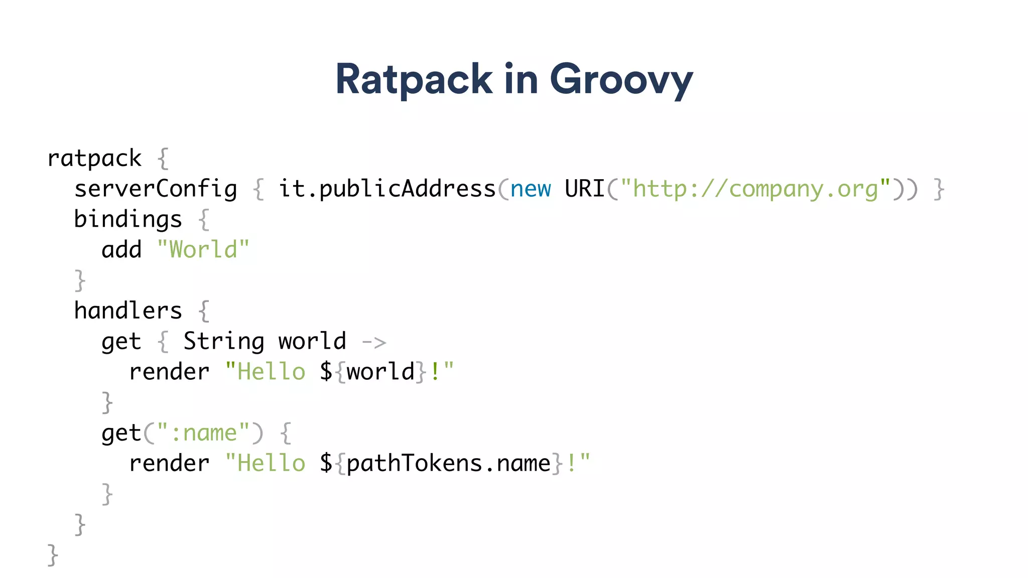 Ratpack in Groovy
ratpack {
serverConfig { it.publicAddress(new URI("http://company.org")) }
bindings {
add "World"
}
handlers {
get { String world ->
render "Hello ${world}!"
}
get(":name") {
render "Hello ${pathTokens.name}!"
}
}
}
 