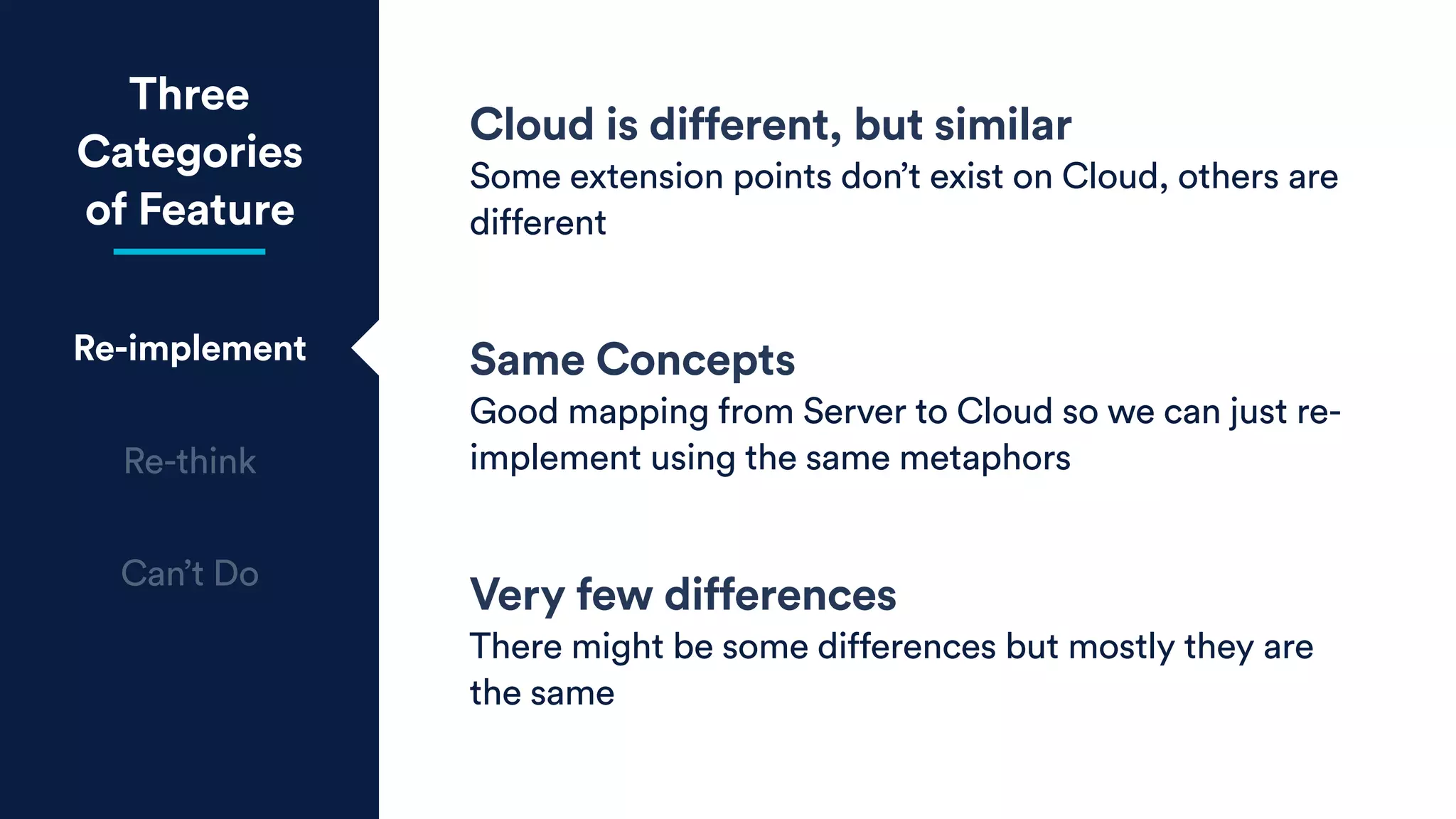 Three
Categories
of Feature
Re-implement
Re-think
Can’t Do
Cloud is different, but similar
Some extension points don’t exist on Cloud, others are
different
Same Concepts
Good mapping from Server to Cloud so we can just re-
implement using the same metaphors
Very few differences
There might be some differences but mostly they are
the same
 