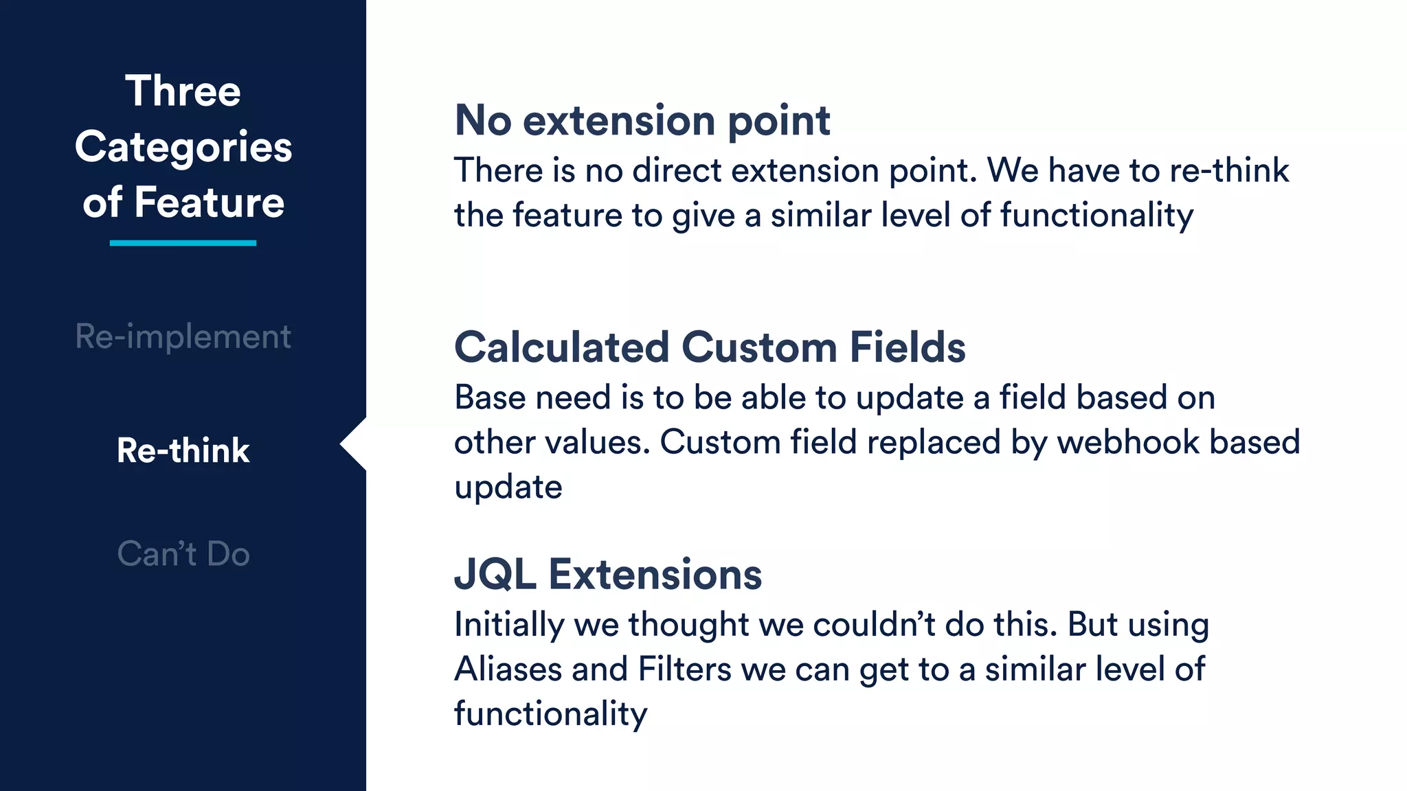 Three
Categories
of Feature
Re-implement
Re-think
Can’t Do
No extension point
There is no direct extension point. We have to re-think
the feature to give a similar level of functionality
Calculated Custom Fields
Base need is to be able to update a field based on
other values. Custom field replaced by webhook based
update
JQL Extensions
Initially we thought we couldn’t do this. But using
Aliases and Filters we can get to a similar level of
functionality
 