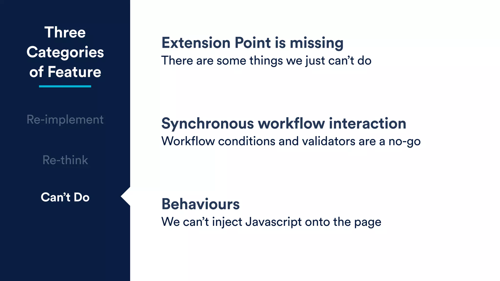 Three
Categories
of Feature
Re-implement
Re-think
Can’t Do
Extension Point is missing
There are some things we just can’t do
Synchronous workflow interaction
Workflow conditions and validators are a no-go
Behaviours
We can’t inject Javascript onto the page
 