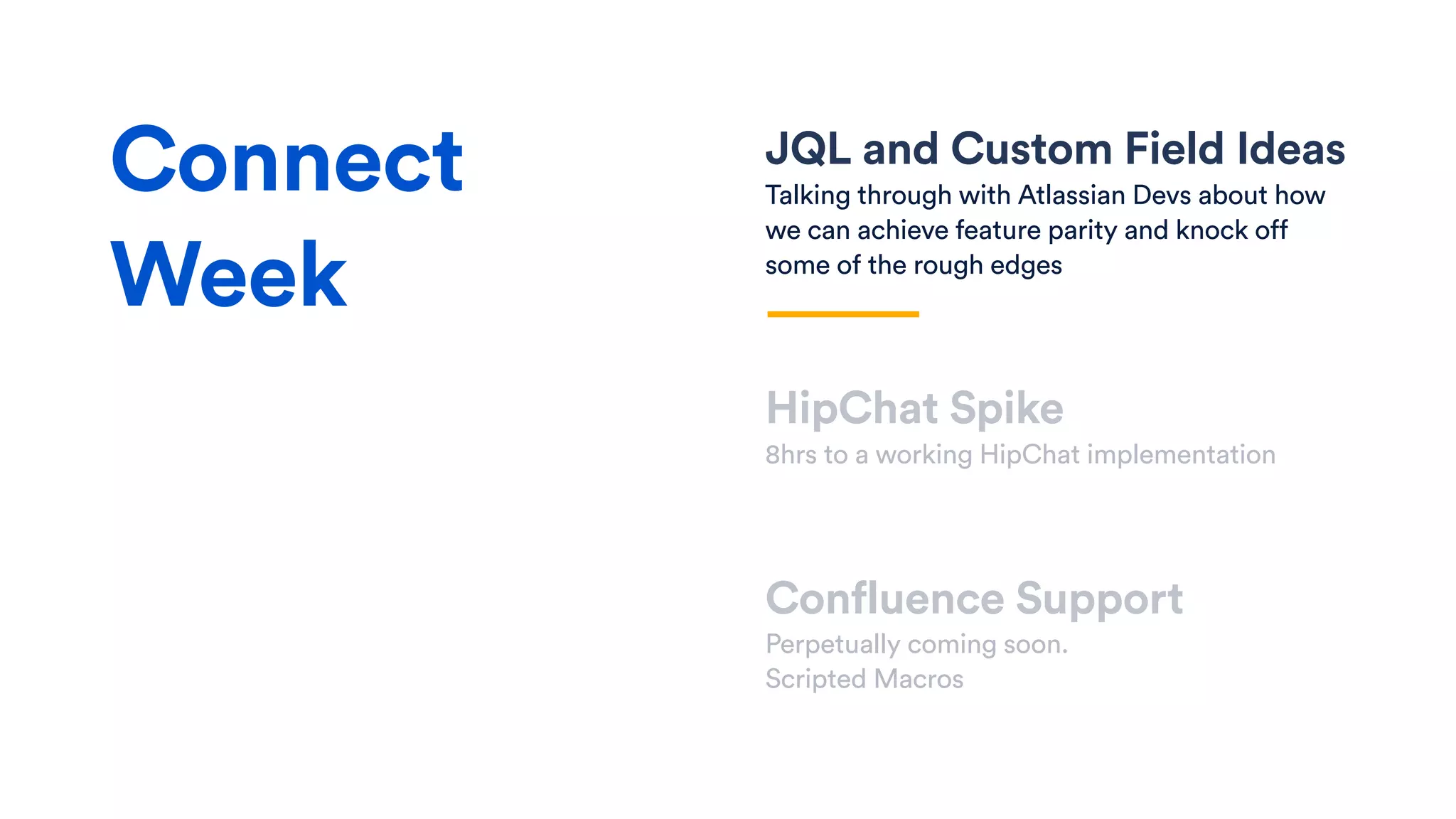JQL and Custom Field Ideas
Talking through with Atlassian Devs about how
we can achieve feature parity and knock off
some of the rough edges
HipChat Spike
8hrs to a working HipChat implementation
Confluence Support
Perpetually coming soon.
Scripted Macros
Connect
Week
 