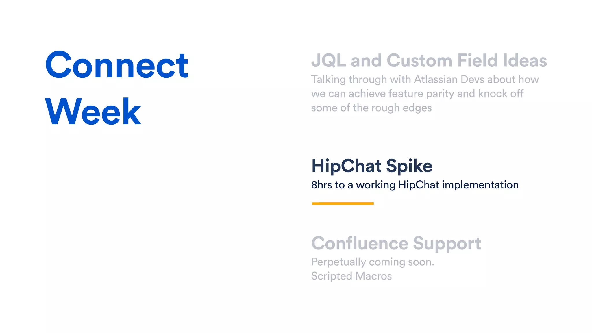 JQL and Custom Field Ideas
Talking through with Atlassian Devs about how
we can achieve feature parity and knock off
some of the rough edges
HipChat Spike
8hrs to a working HipChat implementation
Confluence Support
Perpetually coming soon.
Scripted Macros
Connect
Week
 
