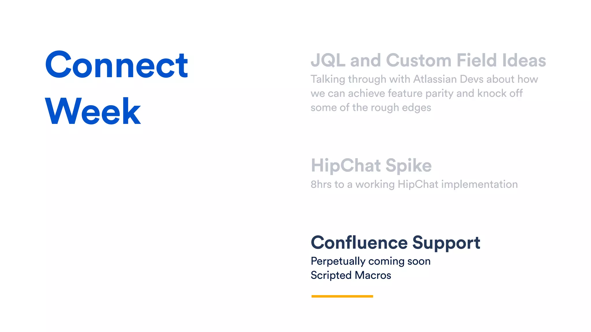 JQL and Custom Field Ideas
Talking through with Atlassian Devs about how
we can achieve feature parity and knock off
some of the rough edges
HipChat Spike
8hrs to a working HipChat implementation
Confluence Support
Perpetually coming soon
Scripted Macros
Connect
Week
 
