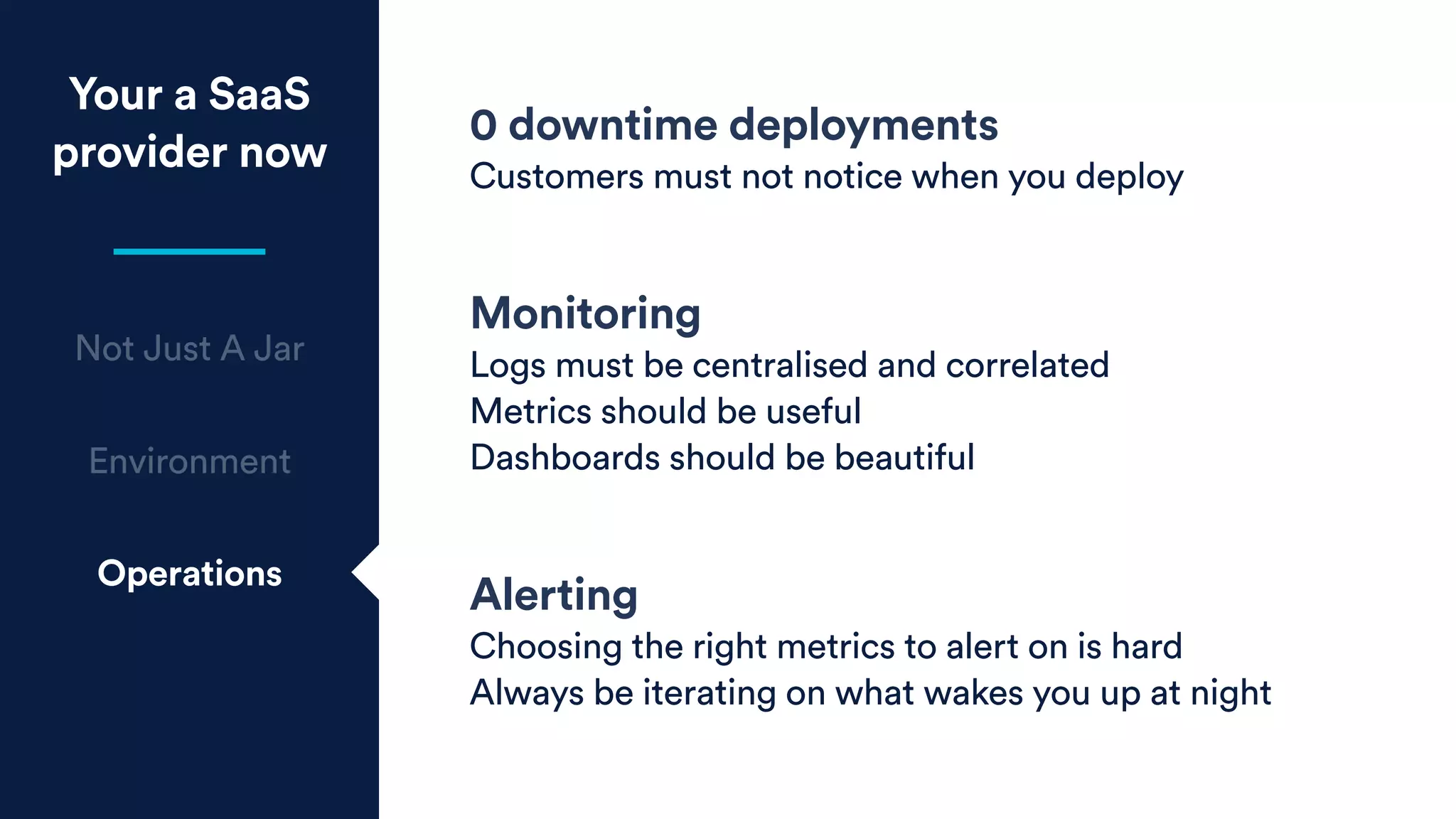 Your a SaaS
provider now
Not Just A Jar
Environment
Operations
0 downtime deployments
Customers must not notice when you deploy
Monitoring
Logs must be centralised and correlated
Metrics should be useful
Dashboards should be beautiful
Alerting
Choosing the right metrics to alert on is hard
Always be iterating on what wakes you up at night
 