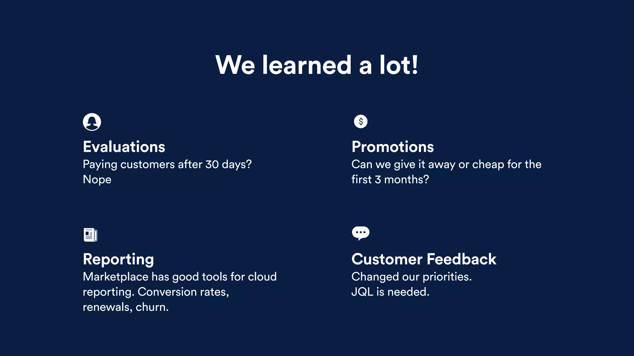 We learned a lot!
Reporting
Marketplace has good tools for cloud
reporting. Conversion rates,
renewals, churn.
Customer Feedback
Changed our priorities.  
JQL is needed.
Evaluations
Paying customers after 30 days?
Nope
Promotions
Can we give it away or cheap for the
first 3 months?
 