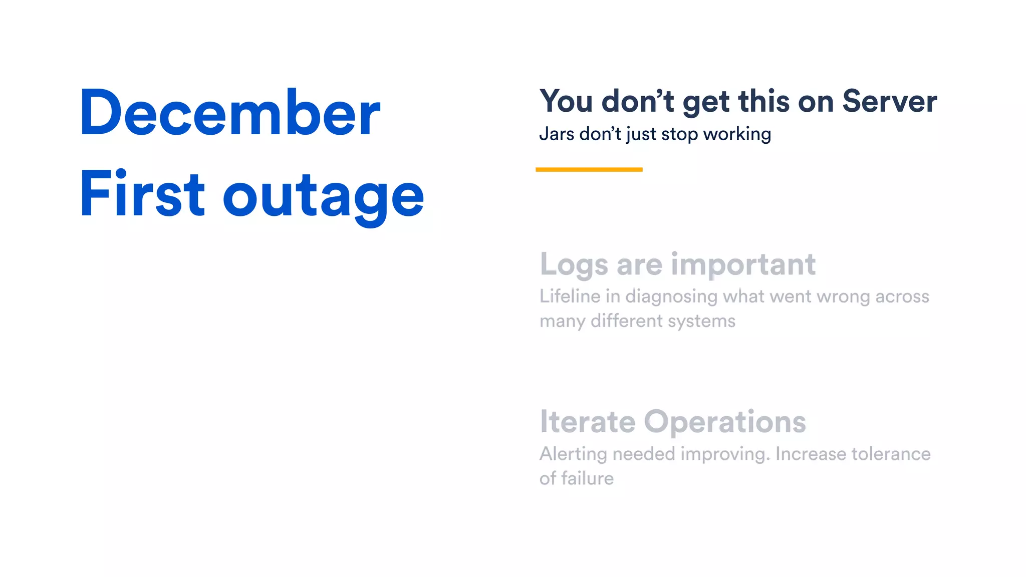 You don’t get this on Server
Jars don’t just stop working
Logs are important
Lifeline in diagnosing what went wrong across
many different systems
Iterate Operations
Alerting needed improving. Increase tolerance
of failure
December
First outage
 