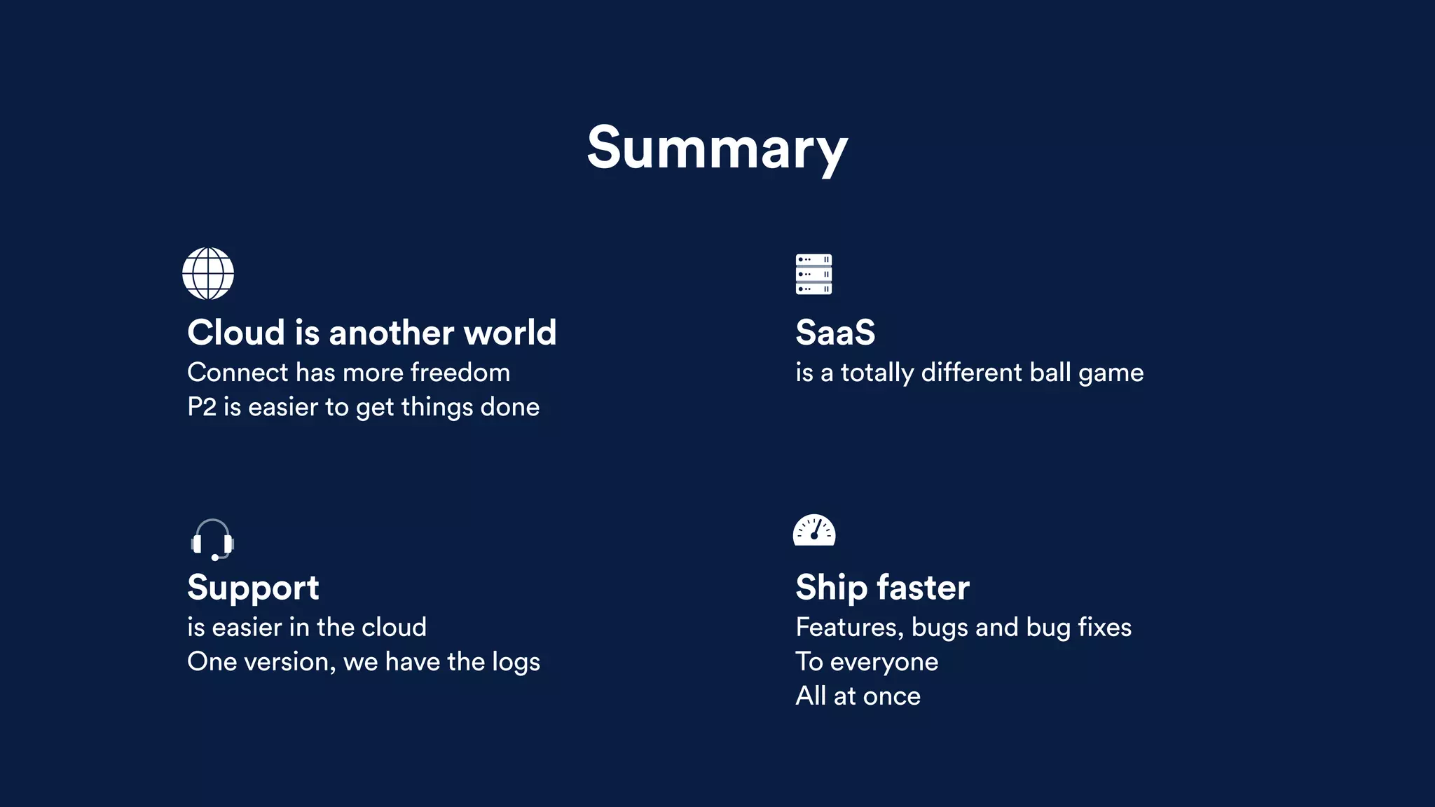Summary
Support
is easier in the cloud
One version, we have the logs
Ship faster
Features, bugs and bug fixes
To everyone
All at once
Cloud is another world
Connect has more freedom
P2 is easier to get things done
SaaS
is a totally different ball game
 