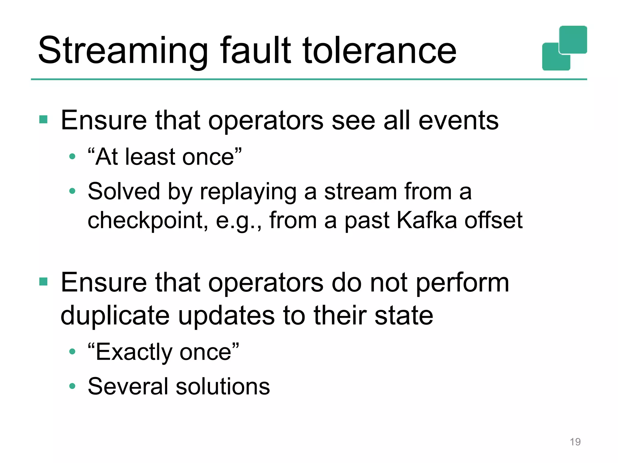 Streaming fault tolerance
 Ensure that operators see all events
• “At least once”
• Solved by replaying a stream from a
checkpoint, e.g., from a past Kafka offset
 Ensure that operators do not perform
duplicate updates to their state
• “Exactly once”
• Several solutions
19
 
