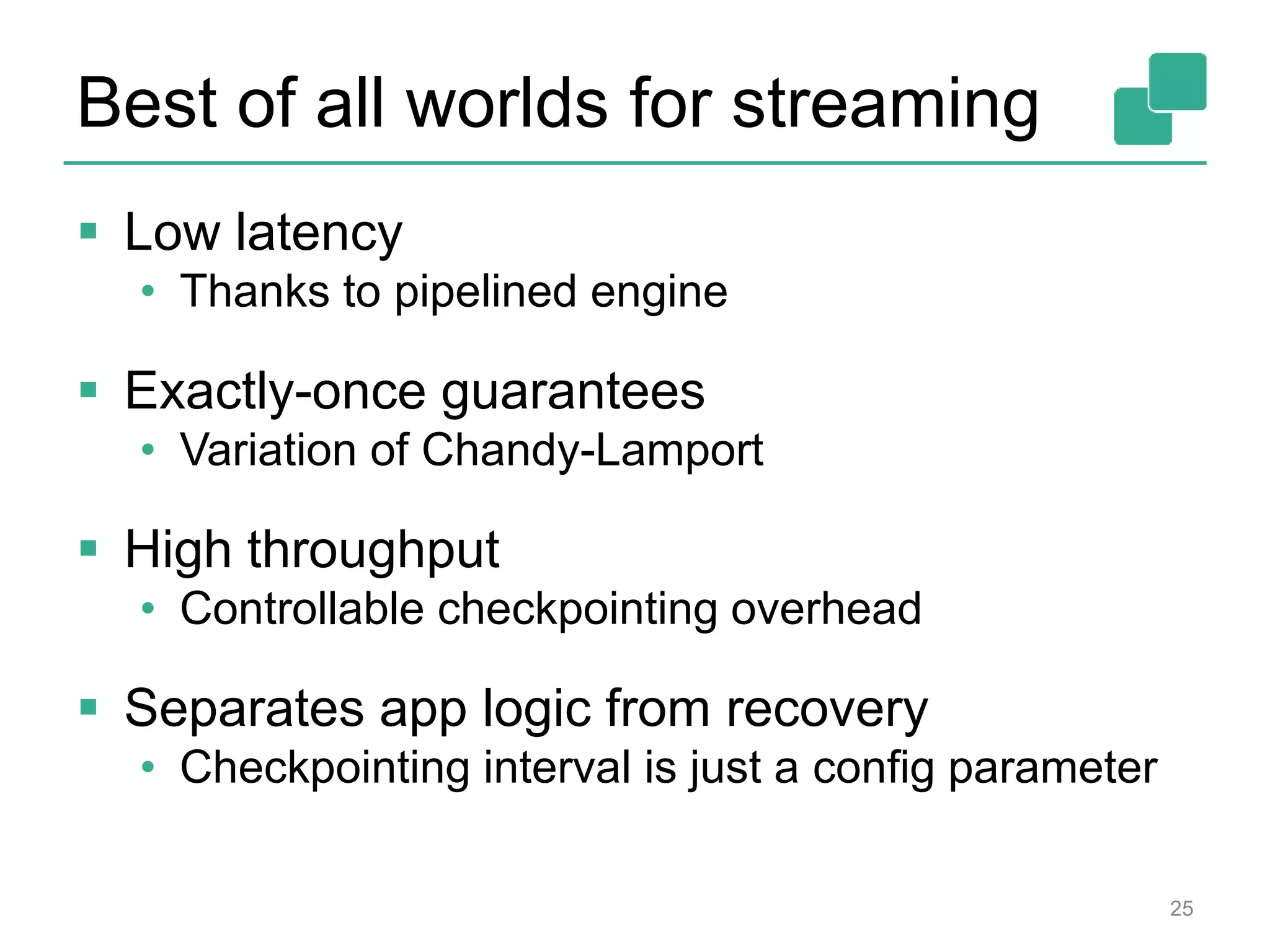 Best of all worlds for streaming
 Low latency
• Thanks to pipelined engine
 Exactly-once guarantees
• Variation of Chandy-Lamport
 High throughput
• Controllable checkpointing overhead
 Separates app logic from recovery
• Checkpointing interval is just a config parameter
25
 
