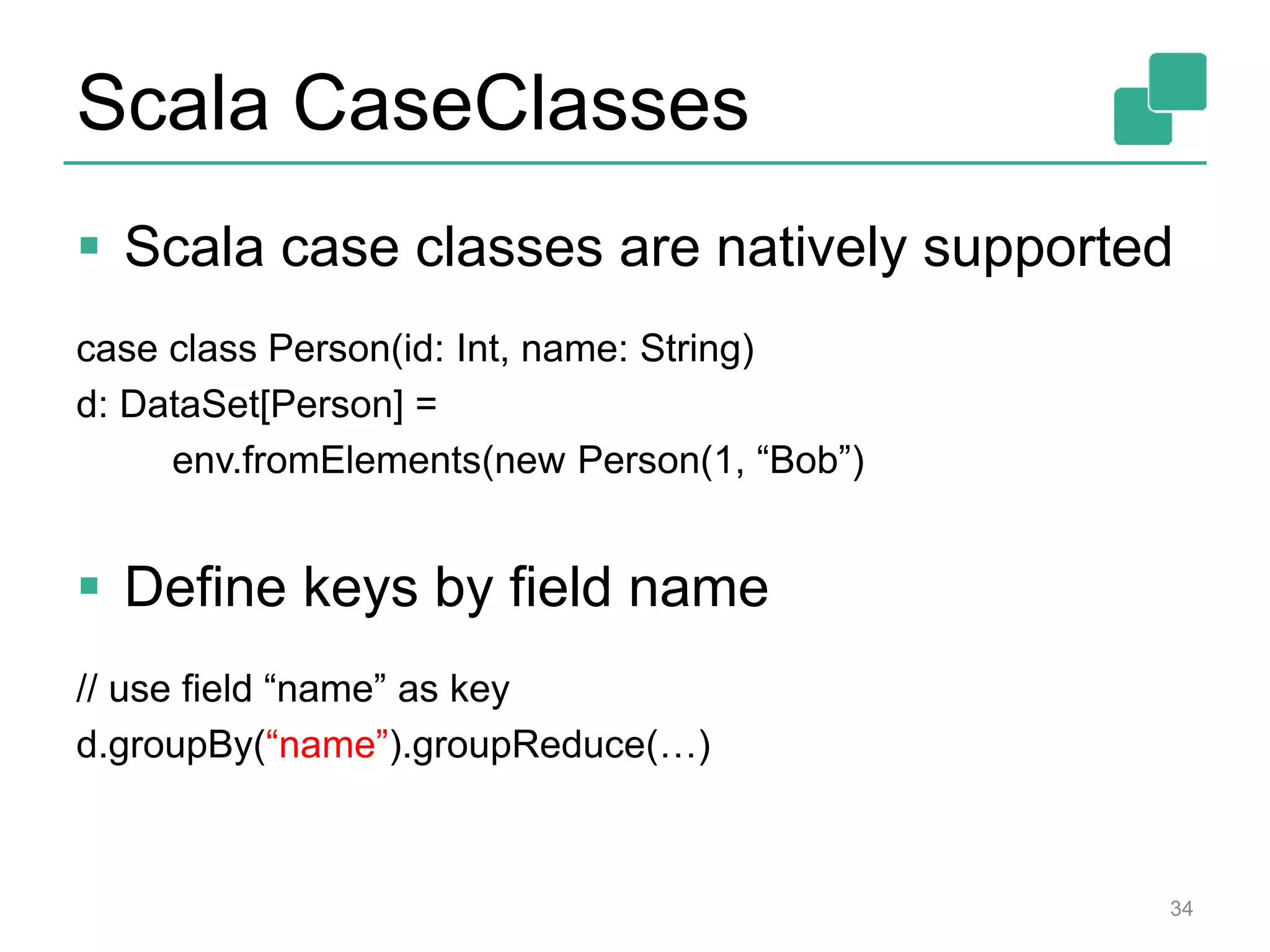 Scala CaseClasses
 Scala case classes are natively supported
case class Person(id: Int, name: String)
d: DataSet[Person] =
env.fromElements(new Person(1, “Bob”)
 Define keys by field name
// use field “name” as key
d.groupBy(“name”).groupReduce(…)
34
 