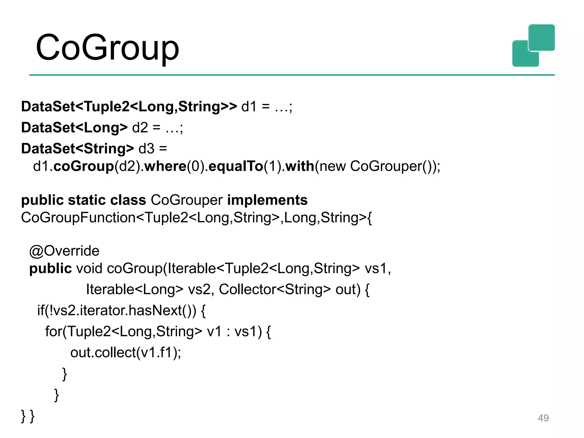 CoGroup
DataSet<Tuple2<Long,String>> d1 = …;
DataSet<Long> d2 = …;
DataSet<String> d3 =
d1.coGroup(d2).where(0).equalTo(1).with(new CoGrouper());
public static class CoGrouper implements
CoGroupFunction<Tuple2<Long,String>,Long,String>{
@Override
public void coGroup(Iterable<Tuple2<Long,String> vs1,
Iterable<Long> vs2, Collector<String> out) {
if(!vs2.iterator.hasNext()) {
for(Tuple2<Long,String> v1 : vs1) {
out.collect(v1.f1);
}
}
} } 49
 