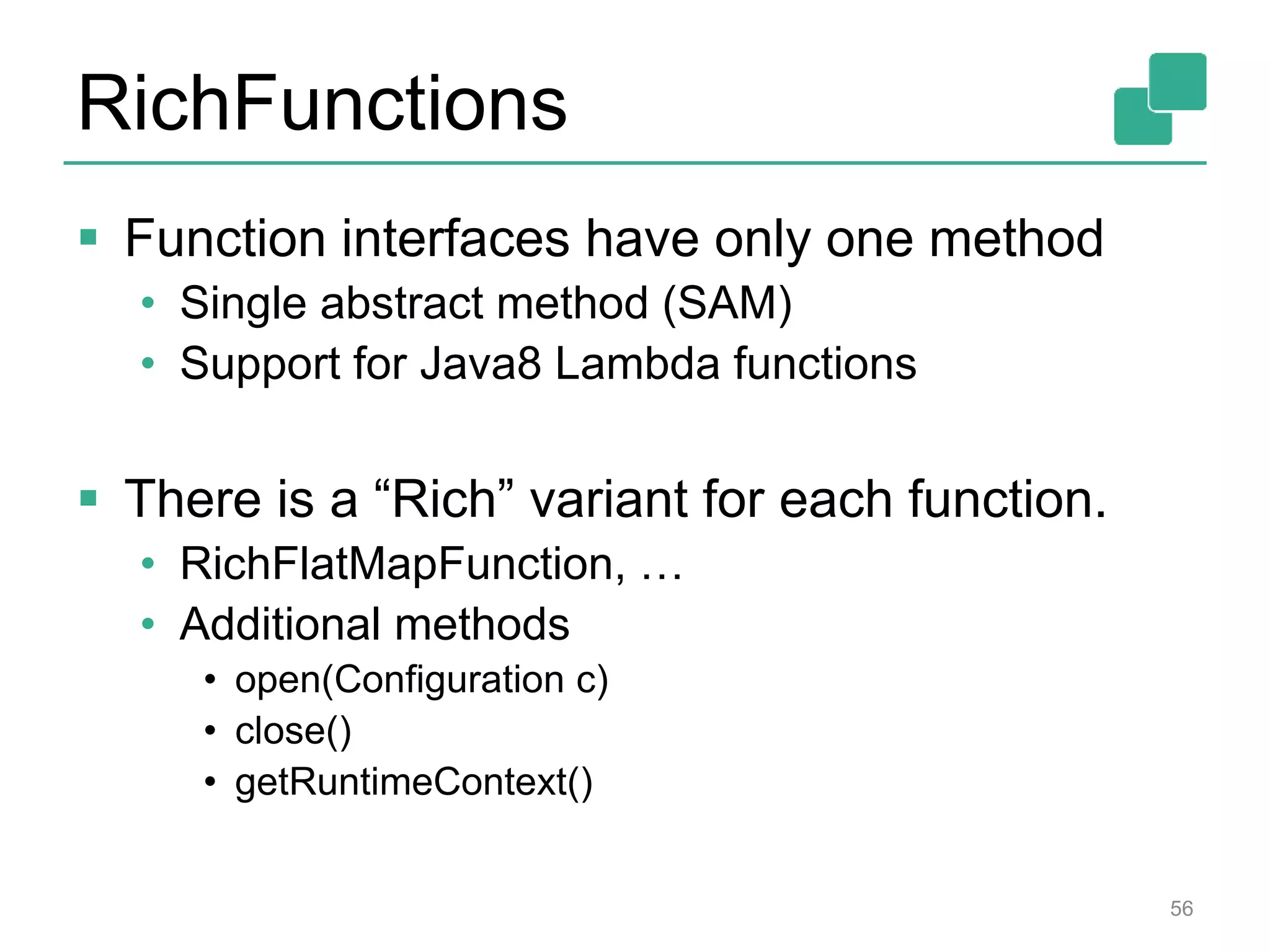 RichFunctions
 Function interfaces have only one method
• Single abstract method (SAM)
• Support for Java8 Lambda functions
 There is a “Rich” variant for each function.
• RichFlatMapFunction, …
• Additional methods
• open(Configuration c)
• close()
• getRuntimeContext()
56
 