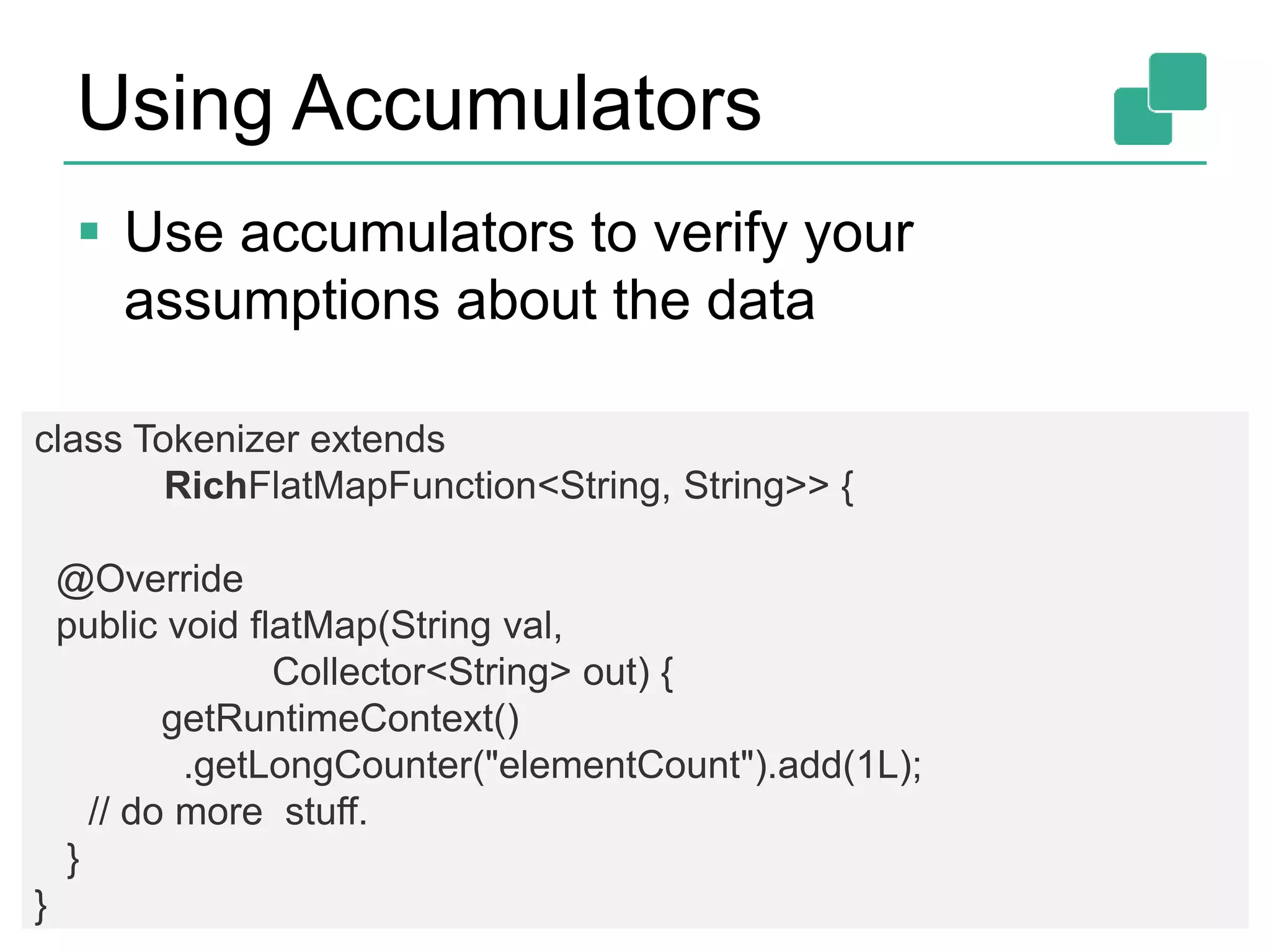 Using Accumulators
 Use accumulators to verify your
assumptions about the data
63
class Tokenizer extends
RichFlatMapFunction<String, String>> {
@Override
public void flatMap(String val,
Collector<String> out) {
getRuntimeContext()
.getLongCounter("elementCount").add(1L);
// do more stuff.
}
}
 