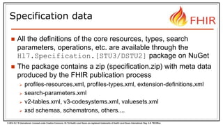 © 2014 HL7 ® International. Licensed under Creative Commons. HL7 & Health Level Seven are registered trademarks of Health Level Seven International. Reg. U.S. TM Office.
Specification data
 All the definitions of the core resources, types, search
parameters, operations, etc. are available through the
Hl7.Specification.[STU3/DSTU2] package on NuGet
 The package contains a zip (specification.zip) with meta data
produced by the FHIR publication process
 profiles-resources.xml, profiles-types.xml, extension-definitions.xml
 search-parameters.xml
 v2-tables.xml, v3-codesystems.xml, valuesets.xml
 xsd schemas, schematrons, others....
 