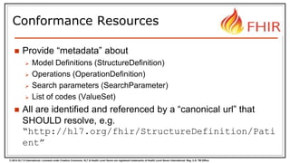 © 2014 HL7 ® International. Licensed under Creative Commons. HL7 & Health Level Seven are registered trademarks of Health Level Seven International. Reg. U.S. TM Office.
Conformance Resources
 Provide “metadata” about
 Model Definitions (StructureDefinition)
 Operations (OperationDefinition)
 Search parameters (SearchParameter)
 List of codes (ValueSet)
 All are identified and referenced by a “canonical url” that
SHOULD resolve, e.g.
“http://hl7.org/fhir/StructureDefinition/Pati
ent”
 