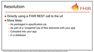 © 2014 HL7 ® International. Licensed under Creative Commons. HL7 & Health Level Seven are registered trademarks of Health Level Seven International. Reg. U.S. TM Office.
Resolution
 Directly using a FHIR REST call to the url
 More likely:
 As packaged in specification.zip
 As part of a “snapshot”/zip of files delivered with your app
 Compiled into your app
 In a database
15
 