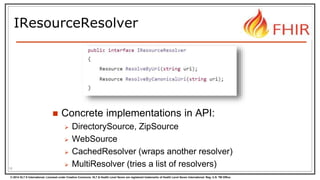 © 2014 HL7 ® International. Licensed under Creative Commons. HL7 & Health Level Seven are registered trademarks of Health Level Seven International. Reg. U.S. TM Office.
IResourceResolver
 Concrete implementations in API:
 DirectorySource, ZipSource
 WebSource
 CachedResolver (wraps another resolver)
 MultiResolver (tries a list of resolvers)16
 