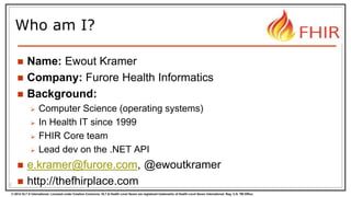© 2014 HL7 ® International. Licensed under Creative Commons. HL7 & Health Level Seven are registered trademarks of Health Level Seven International. Reg. U.S. TM Office.
Who am I?
 Name: Ewout Kramer
 Company: Furore Health Informatics
 Background:
 Computer Science (operating systems)
 In Health IT since 1999
 FHIR Core team
 Lead dev on the .NET API
 e.kramer@furore.com, @ewoutkramer
 http://thefhirplace.com2
 