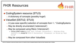 © 2014 HL7 ® International. Licensed under Creative Commons. HL7 & Health Level Seven are registered trademarks of Health Level Seven International. Reg. U.S. TM Office.
FHIR Resources
 CodingSystem resource (STU3)
 A dictionary of concepts (possibly huge!)
 ValueSet (DSTU2, STU3)
 A (use-case specific) selection of concepts from 1..* CodingSystems
 May be directly enumerated (‘extensional’)
 May be composed using filters (‘intensional’)
 “all the LOINC codes in LOINC Part Concept Cholesterol | Bld-Ser-Plas
(LP43571-6), except for 5932-9 Cholesterol [Presence] in Blood by Test
strip”
 May be composed from other ValueSets
 