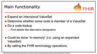 © 2014 HL7 ® International. Licensed under Creative Commons. HL7 & Health Level Seven are registered trademarks of Health Level Seven International. Reg. U.S. TM Office.
Main functionality
 Expand an intensional ValueSet
 Determine whether some code is member of a ValueSet
 Do a code-lookup
 Find details like alternative designation
 Could be done “in-memory” (i.e. using an expanded
ValueSet)
 By calling the FHIR terminology operations
21
 
