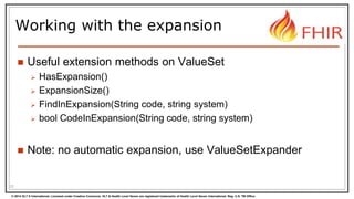 © 2014 HL7 ® International. Licensed under Creative Commons. HL7 & Health Level Seven are registered trademarks of Health Level Seven International. Reg. U.S. TM Office.
Working with the expansion
 Useful extension methods on ValueSet
 HasExpansion()
 ExpansionSize()
 FindInExpansion(String code, string system)
 bool CodeInExpansion(String code, string system)
 Note: no automatic expansion, use ValueSetExpander
23
 