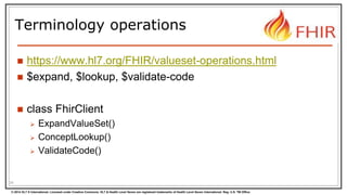 © 2014 HL7 ® International. Licensed under Creative Commons. HL7 & Health Level Seven are registered trademarks of Health Level Seven International. Reg. U.S. TM Office.
Terminology operations
 https://www.hl7.org/FHIR/valueset-operations.html
 $expand, $lookup, $validate-code
 class FhirClient
 ExpandValueSet()
 ConceptLookup()
 ValidateCode()
24
 