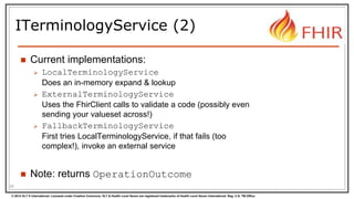 © 2014 HL7 ® International. Licensed under Creative Commons. HL7 & Health Level Seven are registered trademarks of Health Level Seven International. Reg. U.S. TM Office.
ITerminologyService (2)
 Current implementations:
 LocalTerminologyService
Does an in-memory expand & lookup
 ExternalTerminologyService
Uses the FhirClient calls to validate a code (possibly even
sending your valueset across!)
 FallbackTerminologyService
First tries LocalTerminologyService, if that fails (too
complex!), invoke an external service
 Note: returns OperationOutcome
26
 