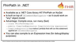 © 2014 HL7 ® International. Licensed under Creative Commons. HL7 & Health Level Seven are registered trademarks of Health Level Seven International. Reg. U.S. TM Office.
FhirPath in .NET
 Available as a .NET Core library Hl7.FhirPath on NuGet
 Is built on top of IElementNavigator – so it could work on
*any* object model
 Advantage: Compile once, run many (fast)
 class FhirPathCompiler
 public CompiledExpression Compile(string expression)
 CompiledExpression is a native Lambda that will run the statement
against an IElementNavigator
 You can also compile to an Expression tree (for debug/display
purposes)
 