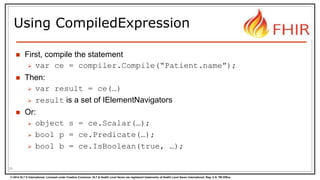 © 2014 HL7 ® International. Licensed under Creative Commons. HL7 & Health Level Seven are registered trademarks of Health Level Seven International. Reg. U.S. TM Office.
Using CompiledExpression
 First, compile the statement
 var ce = compiler.Compile(“Patient.name”);
 Then:
 var result = ce(…)
 result is a set of IElementNavigators
 Or:
 object s = ce.Scalar(…);
 bool p = ce.Predicate(…);
 bool b = ce.IsBoolean(true, …);
29
 