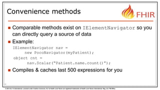 © 2014 HL7 ® International. Licensed under Creative Commons. HL7 & Health Level Seven are registered trademarks of Health Level Seven International. Reg. U.S. TM Office.
Convenience methods
 Comparable methods exist on IElementNavigator so you
can directly query a source of data
 Example:
IElementNavigator nav =
new PocoNavigator(myPatient);
object cnt =
nav.Scalar(“Patient.name.count()”);
 Compiles & caches last 500 expressions for you
30
 