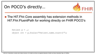 © 2014 HL7 ® International. Licensed under Creative Commons. HL7 & Health Level Seven are registered trademarks of Health Level Seven International. Reg. U.S. TM Office.
On POCO’s directly…
 The Hl7.Fhir.Core assembly has extension methods in
Hl7.Fhir.FluentPath for working directly on FHIR POCO’s
Patient p = …;
object cnt = p.Scalar(“Patient.name.count()”);
31
 