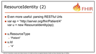 © 2014 HL7 ® International. Licensed under Creative Commons. HL7 & Health Level Seven are registered trademarks of Health Level Seven International. Reg. U.S. TM Office.
ResourceIdentity (2)
 Even more useful: parsing RESTful Urls
 var ep = “http://server.org/fhir/Patient/4”
var u = new ResourceIdentity(ep);
 u.ResourceType
 “Patient”
 u.Id
 “4”
34
 