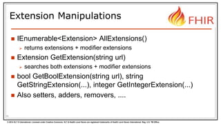 © 2014 HL7 ® International. Licensed under Creative Commons. HL7 & Health Level Seven are registered trademarks of Health Level Seven International. Reg. U.S. TM Office.
Extension Manipulations
 IEnumerable<Extension> AllExtensions()
 returns extensions + modifier extensions
 Extension GetExtension(string url)
 searches both extensions + modifier extensions
 bool GetBoolExtension(string url), string
GetStringExtension(...), integer GetIntegerExtension(...)
 Also setters, adders, removers, ....
35
 