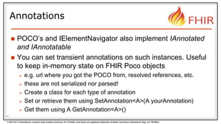 © 2014 HL7 ® International. Licensed under Creative Commons. HL7 & Health Level Seven are registered trademarks of Health Level Seven International. Reg. U.S. TM Office.
Annotations
 POCO’s and IElementNavigator also implement IAnnotated
and IAnnotatable
 You can set transient annotations on such instances. Useful
to keep in-memory state on FHIR Poco objects
 e.g. url where you got the POCO from, resolved references, etc.
 these are not serialized nor parsed!
 Create a class for each type of annotation
 Set or retrieve them using SetAnnotation<A>(A yourAnnotation)
 Get them using A GetAnnotation<A>()
36
 